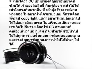 จะเห็นได้ว่า  CC  เป็นเพียงสัญญาอนุญาตที่ช่วยให้เจ้าของลิขสิทธิ์ กับผู้ต้องการนำไปใช้เข้าใจตรงกันมากขึ้น ซึ่งถ้าผู้สร้างสรรค์งานหวงของ ไม่อยากให้ใครมายุ่งเลย ก็ควรเลือกที่จะใช้  copyright  แต่ถ้าอยากให้คนอื่นเอาไปใช้ได้อย่างมีขอบเขต ไม่เสรีจนละเมิดงานของเราเกินไปก็น่าจะเลือกใช้  CC  ตามแบบที่ตนเองเห็นว่าเหมาะสม ก็จะช่วยให้ผู้ใช้นำไปใช้ได้ถูกทาง ลดขั้นตอนการติดต่อขออนุญาต และร่างสัญญาข้อตกลงการนำไปใช้ต่างๆ ไปได้ 