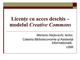 Licenţe cu acces deschis –  modelul  Creative Commons Mariana Harjevschi , lector, Catedra Biblioteconomie şi Asistenţă   Informaţională,  USM 