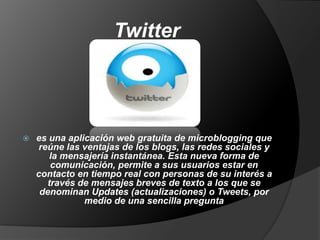 Twitter



es una aplicación web gratuita de microblogging que
reúne las ventajas de los blogs, las redes sociales y
la mensajería instantánea. Esta nueva forma de
comunicación, permite a sus usuarios estar en
contacto en tiempo real con personas de su interés a
través de mensajes breves de texto a los que se
denominan Updates (actualizaciones) o Tweets, por
medio de una sencilla pregunta

 