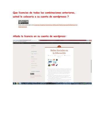 Que licencias de todas las combinaciones anteriores,
usted le colocaria a su cuenta de wordpreess ?
Esta obra está bajo una Licencia Creative Commons Atribución-NoComercial-SinDerivar 4.0
Internacional.
Añada la licencia en su cuenta de wordpress:
 