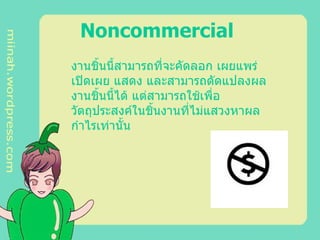 Noncommercial   งานชิ้นนี้สามารถที่จะคัดลอก เผยแพร่ เปิดเผย แสดง และสามารถดัดแปลงผลงานชิ้นนี้ได้ แต่สามารถใช้เพื่อวัตถุประสงค์ในชิ้นงานที่ไม่แสวงหาผลกำไรเท่านั้น   