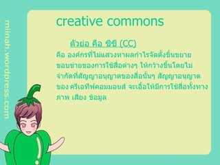 creative commons ตัวย่อ คือ ซีซี  ( CC )   คือ องค์กรที่ไม่แสวงหาผลกำไรจัดตั้งขึ้นขยาย ขอบข่ายของการใช้สื่อต่างๆ ให้กว้างขึ้นโดยไม่ จำกัดที่สัญญาอนุญาตของสื่อนั้นๆ สัญญาอนุญาต ของ ครีเอทีฟคอมมอนส์ จะเอื้อให้มีการใช้สื่อทั้งทาง ภาพ เสียง ข้อมูล 
