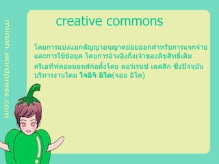 creative commons โดยการแบ่งแยกสัญญาอนุญาตย่อยออกสำหรับการแจกจ่ายและการใช้ข้อมูล โดยการอ้างอิงถึงเจ้าของลิขสิทธิ์เดิม  ครีเอทีฟคอมมอนส์ก่อตั้งโดย ลอว์เรนซ์ เลสสิก ซึ่งปัจจุบันบริหารงานโดย  โจอิจิ อิโต ( จอย อิโต )  
