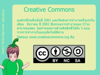 Creative Commons   องค์กรนี้ก่อตั้งเมื่อปี 2001 และเริ่มต้นการทำงานครั้งแรกใน เดือน ธันวาคม ปี 2002 ซึ่งระบบการทำงานของ CC จะ สามารถแสดง ข้อกำหนดทางด้านลิขสิทธิ์ได้ถึง 3 แบบ จากการทำงานในแบบอัตโนมัติผ่าน  โค้ดของ www . creativecommons . org คือ  