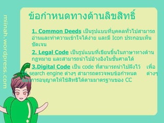 ข้อกำหนดทางด้านลิขสิทธิ์ 1 .  Common Deeds  เป็นรูปแบบที่บุคคลทั่วไปสามารถ อ่านและทำความเข้าใจได้ง่าย และมี Icon ประกอบเห็น ชัดเจน 2. Legal Code  เป็นรูปแบบที่เขียนขึ้นในภาษาทางด้าน กฏหมาย และสามารถนำไปอ้างอิงในชั้นศาลได้ 3. Digital Code  เป็น code ที่สามารถนำไปฝังไว้  เพื่อให้ search engine ต่างๆ สามารถตรวจพบข้อกำหนด ต่างๆ ของการอนุญาตให้ใช้สิทธิได้ตามมาตรฐานของ CC 