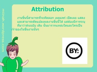 Attribution   งานชิ้นนี้สามารถที่จะคัดลอก เผยแพร่ เปิดเผย แสดง  และสามารถดัดแปลงผลงานชิ้นนี้ได้ แต่ต้องมีการระบุ ที่มาว่าต้นฉบับ เดิม นั้นมาจากแหล่งใดและใครเป็น เจ้าของในชิ้นงานนั้นๆ  