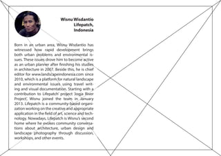 Wisnu Wisdantio
Lifepatch,
Indonesia
Born in an urban area, Wisnu Wisdantio has
witnessed how rapid development brings
both urban problems and environmental is-
sues. These issues drove him to become active
as an urban planner after finishing his studies
in architecture in 2007. Beside this, he is chief
editor for www.landscapeindonesia.com since
2010, which is a platform for natural landscape
and environmental issues using travel writ-
ing and visual documentation. Starting with a
contribution to Lifepatch’ project ‘Jogja River
Project’, Wisnu joined the team in January
2013. Lifepatch is a community-based organi-
zation working on the creative and appropriate
application in the field of art, science and tech-
nology. Nowadays, Lifepatch is Wisnu’s second
home where he evokes community conversa-
tions about architecture, urban design and
landscape photography through discussion,
workshops, and other events.
 