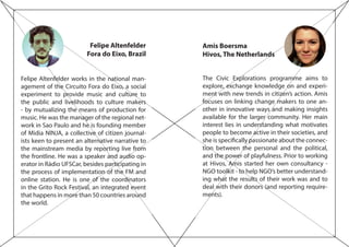 Felipe Altenfelder
Fora do Eixo, Brazil
Felipe Altenfelder works in the national man-
agement of the Circuito Fora do Eixo, a social
experiment to provide music and culture to
the public and livelihoods to culture makers
- by mutualizing the means of production for
music. He was the manager of the regional net-
work in Sao Paulo and he is founding member
of Midia NINJA, a collective of citizen journal-
ists keen to present an alternative narrative to
the mainstream media by reporting live from
the frontline. He was a speaker and audio op-
erator in Rádio UFSCar, besides participating in
the process of implementation of the FM and
online station. He is one of the coordinators
in the Grito Rock Festival, an integrated event
that happens in more than 50 countries around
the world.
Amis Boersma
Hivos, The Netherlands
The Civic Explorations programme aims to
explore, exchange knowledge on and experi-
ment with new trends in citizen’s action. Amis
focuses on linking change makers to one an-
other in innovative ways and making insights
available for the larger community. Her main
interest lies in understanding what motivates
people to become active in their societies, and
she is specifically passionate about the connec-
tion between the personal and the political,
and the power of playfulness. Prior to working
at Hivos, Amis started her own consultancy -
NGO toolkit - to help NGO’s better understand-
ing what the results of their work was and to
deal with their donors (and reporting require-
ments).
 