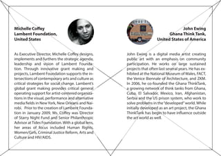 Michelle Coffey
Lambent Foundation,
United States
As Executive Director, Michelle Coffey designs,
implements and furthers the strategic agenda,
leadership and vision of Lambent Founda-
tion. Through innovative grant making and
projects, Lambent Foundation supports the in-
tersections of contemporary arts and culture as
critical strategies for social change. Lambent’s
global grant making provides critical general
operating support for artist-centered organiza-
tions in the visual, performance and alternative
media fields in NewYork, New Orleans and Nai-
robi. Prior to the creation of Lambent Founda-
tion in January 2009, Ms. Coffey was Director
of Starry Night Fund and Senior Philanthropic
Advisor at Tides Foundation. With a global lens,
her areas of focus included Human Rights,
Women/Girls, Criminal Justice Reform, Arts and
Culture and HIV/AIDS.
John Ewing
Ghana Think Tank,
United States of America
John Ewing is a digital media artist creating
public art with an emphasis on community
participation. He works on large sustained
projects that often last several years. He has ex-
hibited at the National Museum of Wales, FACT,
the Venice Biennale of Architecture, and ZKM.
In 2006, he co-founded the Ghana ThinkTank,
a growing network of think tanks from Ghana,
Cuba, El Salvador, Mexico, Iran, Afghanistan,
Serbia and the US prison system, who work to
solve problems in the“developed”world. While
initially developed as an art project, the Ghana
ThinkTank has begin to have influence outside
the art world as well.
 