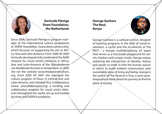 George Gachara
The Nest,
Kenya
George Gachara is a cultural activist, designer
of learning programs in the field of social in-
novation, a cyclist and the co-director at The
NEST - a Kenyan multidisciplinary art space
that serves as a functional playground for art-
ists, thinkers and curious minds. George enjoys
exploring the intersection of identity, history
and power in order to find the human spaces
in which to build resilient communities with
sustainable ideas of living and being. George is
the author of The Reverse Is True, a semi-auto-
biographical book about his journey to find his
place in society.
Gertrude Flentge
Doen Foundation,
the Netherlands
Since 2008, Gertrude Flentge is program man-
ager of the international culture programme
at DOEN foundation (www.doenculture.com),
which focusses on supporting the arts in Afri-
ca, Asia and Latin-America. From 2000 till 2004
Gertrude developed and coordinated the RAIN
network for visual artists’ initiatives in Africa,
Asia and Latin-America at the Rijksakademie
van Beeldende Kunsten in Amsterdam. In 2005
she ran the website www.thepowerofculture.
org. From 2005 till 2007 she managed the
culture program of Hivos in Central-Asia and
Latin-America and initiated Arts Collaboratory
(www. artscollaboratory.org) a funding and
collaborative program for visual artists initia-
tives throughout the world, set-up and funded
by Hivos and DOEN Foundation.
 