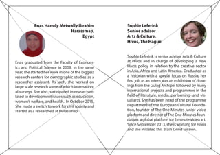 Sophie Leferink
Senior advisor
Arts & Culture,
Hivos, The Hague
Sophie Leferink is senior advisor Arts & Culture
at Hivos and in charge of developing a new
Hivos policy in relation to the creative sector
in Asia, Africa and Latin America. Graduated as
a historian with a special focus on Russia, her
first job as an intern was an exhibition of draw-
ings from the Gulag Archipel followed by many
international projects and programmes in the
field of literature, media, performing- and vis-
ual arts. She has been head of the programme
department of the European Cultural Founda-
tion, founder of The One Minutes junior video
platform and director ofThe One Minutes foun-
dation, a global platform for 1 minute video art.
Since September 2013, she is working for Hivos
and she initiated this Brain Grind session.
Enas Hamdy Metwally Ibrahim
Harassmap,
Egypt
Enas graduated from the Faculty of Econom-
ics and Political Science in 2008. In the same
year, she started her work in one of the biggest
research centers for demographic studies as a
researcher assistant. As such, she worked on
large scale research some of which Internation-
al surveys. She also participated in research re-
lated to development issues such as education,
women’s welfare, and health. In October 2015,
She made a switch to work for civil society and
started as a researched at Harassmap.
 