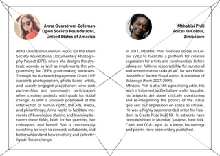 Mthabisi Phili
Voices in Colour,
Zimbabwe
In 2011, Mthabisi Phili founded Voices in Col-
our (VIC) to facilitate a platform for creative
expression for artists and communities. Before
taking on fulltime responsibility for curatorial
and administration tasks as VIC, he was Exhibi-
tion Officer for the Visual Artists Association of
Bulawayo (from 2007-2009).
Mthabisi Phili is also still a practicing artist. His
work is informed by Zimbabwe under Mugabe;
his artworks are about critically questioning
and re-interpreting the politics of the status
quo and our impression on space as citizens.
He was a highly recommended artist for Free-
dom to Create Prize in 2010. His artworks have
been exhibited in Mumbai, Sarajevo, New York,
Cairo, and CCA-Lagos. As a writer, his writings
and poems have been widely published.
Anna Overstrom-Coleman
Open Society Foundations,
United States of America
Anna Overstrom-Coleman works for the Open
Society Foundations Documentary Photogra-
phy Project (DPP), where she designs the stra-
tegic agenda as well as implements the pro-
gramming for DPP’s grant-making initiatives.
Through the Audience Engagement Grant, DPP
supports photographers, photo-based artists,
and socially-engaged practitioners who seek
partnerships and community participation
when creating projects with goals for social
change. As DPP is uniquely positioned at the
intersection of human rights, the arts, media,
and philanthropy, Anna works to facilitate mo-
ments of knowledge sharing and learning be-
tween these fields, both for her grantees, her
colleagues, and herself. She is continuously
searching for ways to connect, collaborate, and
better understand how creativity and collectiv-
ity can foster change.
 