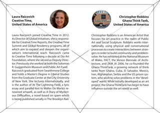 Laura Raicovich
Creative Time,
United States of America
Laura Raicovich joined Creative Time in 2012.
As Director of Global Initiatives, she is responsi-
ble for CreativeTime Reports, the CreativeTime
Summit and Global Residency programs, all of
which aim to expand and deepen the organi-
zation’s international reach. Raicovich came
to Creative Time following a decade at Dia Art
Foundation, where she served as Deputy Direc-
tor. Previously she worked at both the Solomon
R. Guggenheim Museum and Public Art Fund.
Raicovich graduated from Swarthmore College
and holds a Master’s Degree in Liberal Studies
from the Graduate Center at the City University
of New York. She lectures internationally, and
is the author of At The Lightning Field, a lyric
essay and parallel text to Walter De Maria’s re-
nowned artwork, as well as A Diary of Mysteri-
ous Difficulties, a novel based on spam which
is being published serially in The Brooklyn Rail.
Christopher Robbins
Ghana Think Tank,
United States of America
Christopher Robbins is an American Artist that
focuses his art practice in the realm of Public
Art and Social Sculpture. Robbins works inter-
nationally, using physical and conversational
processes to create interactions between stran-
gers in order to build community and problem-
solve. He has exhibited at the National Museum
of Wales, FACT, the Venice Biennale of Archi-
tecture, and ZKM. In 2006, he co-founded the
Ghana ThinkTank, a growing network of think
tanks from Ghana, Cuba, El Salvador, Mexico,
Iran, Afghanistan, Serbia and the US prison sys-
tem, who work to solve problems in the“devel-
oped”world. While initially developed as an art
project, the GhanaThinkTank has begin to have
influence outside the art world as well.
 