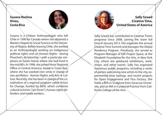 Susana Rochna
Hivos,
Costa Rica
Susana is a Chilean Anthropologist who left
Chile in 1990 for Canada where she obtained a
Masters Degree in Social Science at the Univer-
sity of Regina. Before leaving Chile, she worked
as an Anthropologist working on Indigenous
political rights and on Human Rights –during
Pinochet’s dictatorship—with a particular em-
phasis on Easter Island, where she had lived in
the mid 80’s. In 1998, she joined Hivos’Regional
Office in Central America, based in Costa Rica,
where she has worked ever since in charge of
two portfolios: Human Rights and Arts & Cul-
ture. Recently, she has been in charge of the co-
ordination of a regional program called Actors
for Change, funded by SIDA, which combines
cultural activists (“art-itivist”), human rights de-
fenders and media workers.
Sally Szwed
Creative Time,
United States of America
Sally Szwed has contributed to Creative Time’s
programs since 2008, joining the team full
time in January 2012. She organizes the annual
Creative Time Summit and manages the Global
Residency Program. Previously, she served as
Program Manager of EFA Project Space, at the
Elizabeth Foundation for the Arts, in New York
City, where she produced exhibitions, work-
shops, and other events. Sally has organized
numerous public programs, including a series
of parties welcoming new artists to the city, ex-
perimental wine tastings, and recent projects
for Open Engagement and Flux Factory. She
holds a BFA in Sculpture from Syracuse Univer-
sity, and an MA in Curatorial Practice from Cali-
fornia College of the Arts.
 
