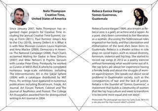 Nato Thompson
Creative Time,
United States of America
Since January 2007, Nato Thompson has or-
ganized major projects for Creative Time in-
cluding the annual Creative Time Summit, Liv-
ing as Form (2011), Paul Ramirez Jonas’s Key
to the City (2010), Jeremy Deller’s It is What it
is with New Museum curators Laura Hoptman
and Amy Mackie (2009), Democracy in Ameri-
ca: The National Campaign (2008), Paul Chan’s
acclaimed Waiting for Godot in New Orleans
(2007) and Mike Nelson’s A Psychic Vacuum
with curator Peter Eleey. Previously, he worked
as Curator at MASS MoCA where he completed
numerous large-scale exhibitions including
The Interventionists: Art in the Social Sphere
(2004) with a catalogue distributed by MIT
Press. His writings have appeared in numerous
publications including BookForum, Frieze, Art
Journal, Art Forum, Parkett, Cabinet and The
Journal of Aesthetics and Protest. The College
Art Association awarded him for distinguished
writing in Art Journal in 2004.
Rebeca Eunice Vargas
Somos Guerreras,
Guatemala
Rebeca EuniceVargas (1984), also known as Re-
beca Lane, is a poet, an actress and a rapper. As
a poet, she’s been committed to her liberation
as a woman, discussing the heterosexual roles
imposed on her body, and the colonization and
militarization of the land she’s been born in,
Guatemala. Rebeca is a theater actress in role
plays on social topics, such as sexual diversity,
feminism, violence and hip hop. She started to
record rap songs in 2012 as a poetry exercise
without foreseeing what would come out of it.
Her rap lyrics are about her experience having
a female body and about the struggle of wom-
en against sexism. She speaks out about social
problems in Guatemalan society, such as the
consequences of war and the lack of justice.
Rebeca is the founder of “Somos Guerreras”, a
movement that builds a community of women
that like hip hop culture and want to transform
it to become more equal and not sexist.
Photocredit: The photograph was taken by Carlos Euler, 2014. It’s
a role play and Hip Hop musical called“La Eskina”.
 