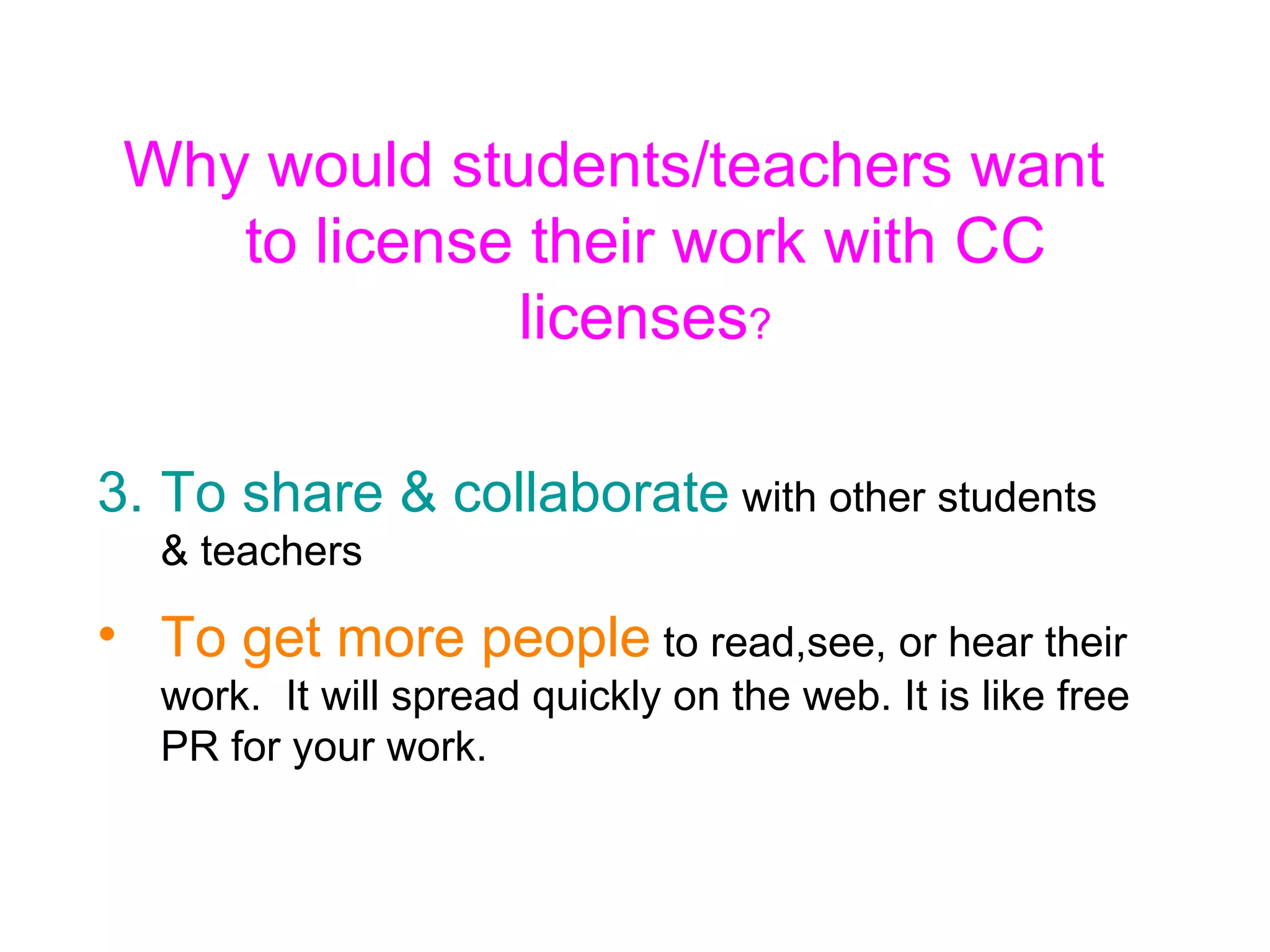 Why would students/teachers want to license their work with CC licenses ? To share & collaborate  with other students & teachers To get more people  to read,see, or hear their work.  It will spread quickly on the web. It is like free PR for your work. 