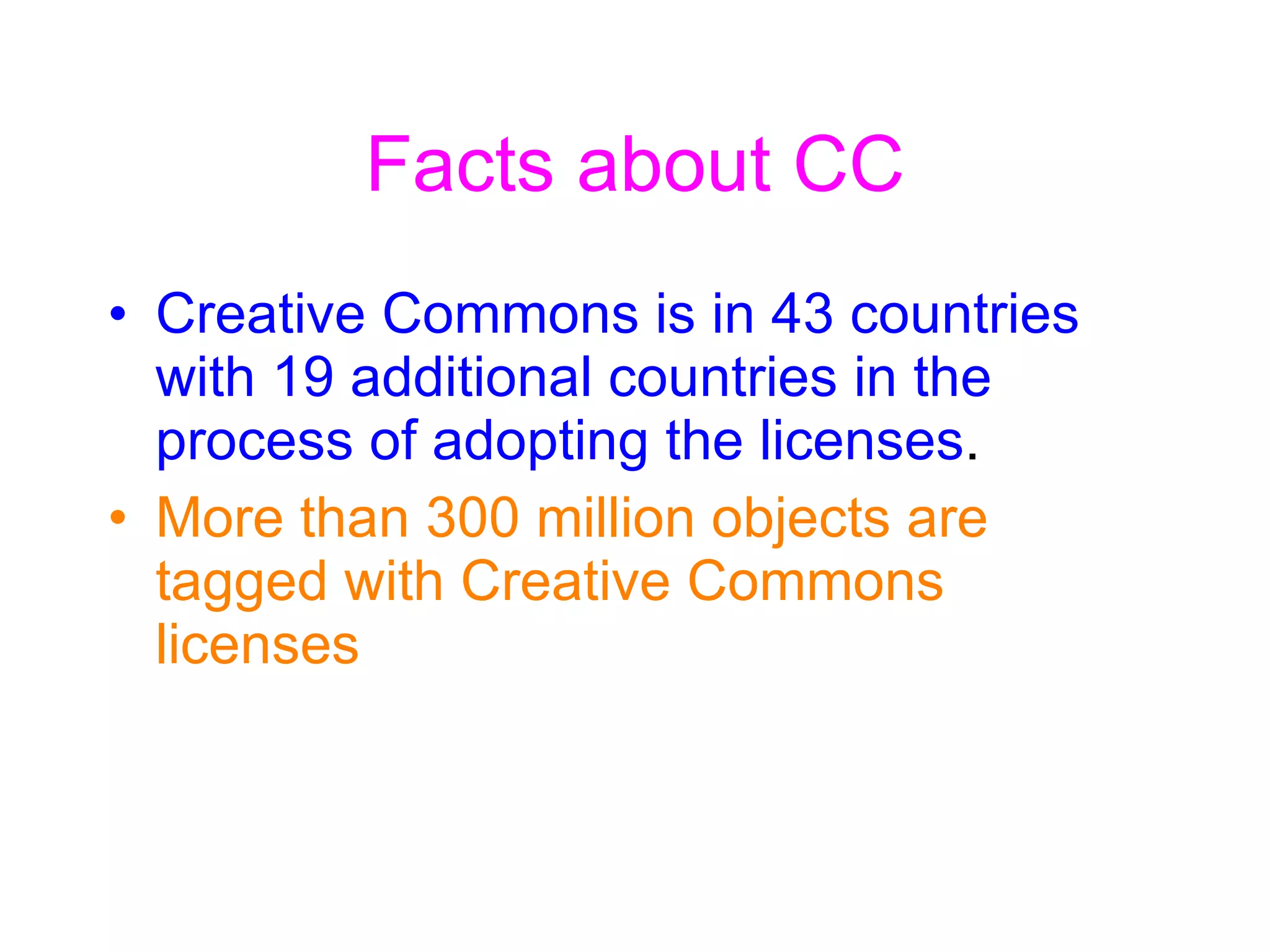 Facts about CC Creative Commons is in 43 countries with 19 additional countries in the process of adopting the licenses . More than 300 million objects are tagged with Creative Commons licenses 