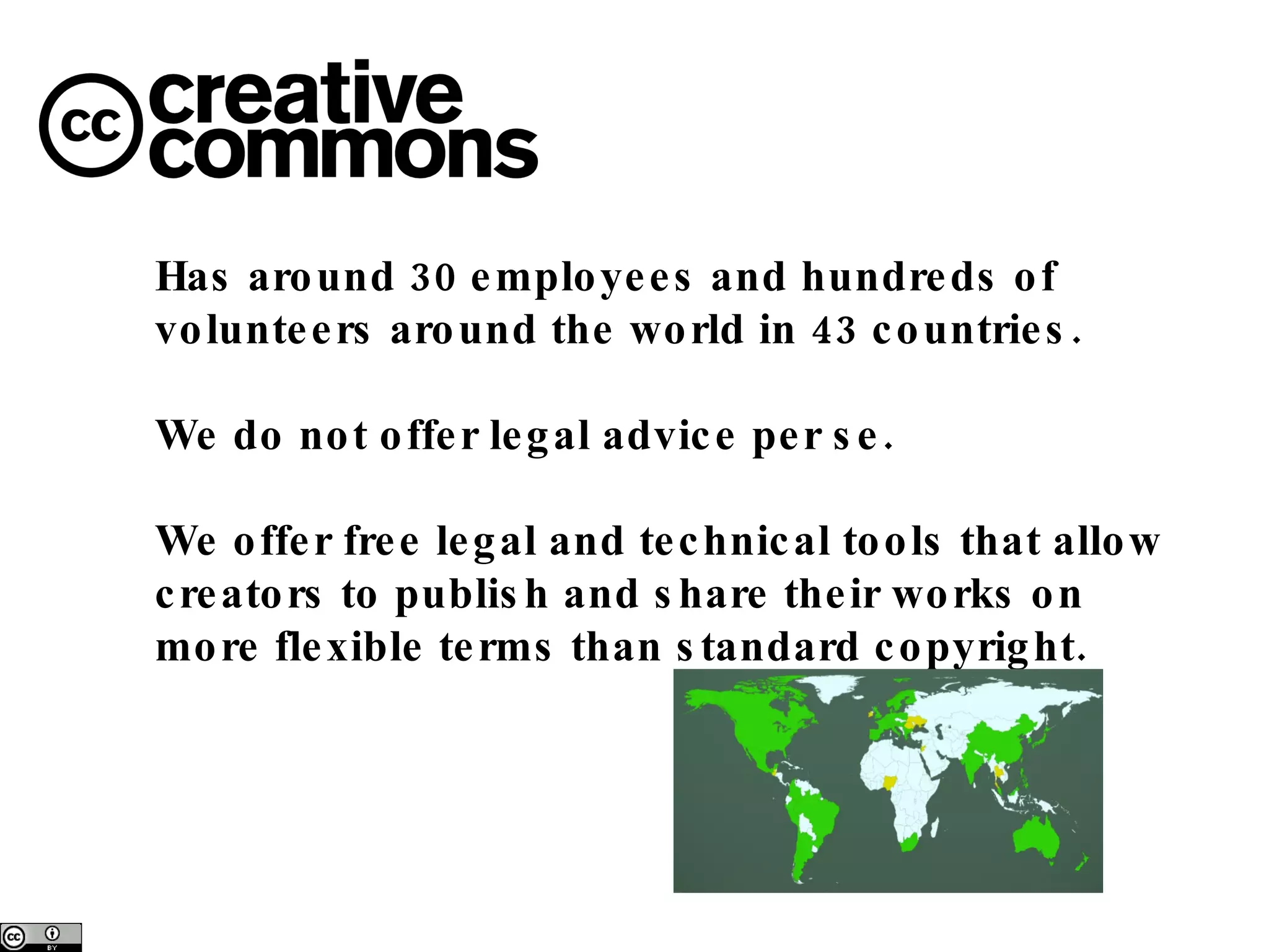 Has around 30 employees and hundreds of volunteers around the world in 43 countries. We do not offer legal advice per se. We offer free legal and technical tools that allow creators to publish and share their works on more flexible terms than standard copyright. 