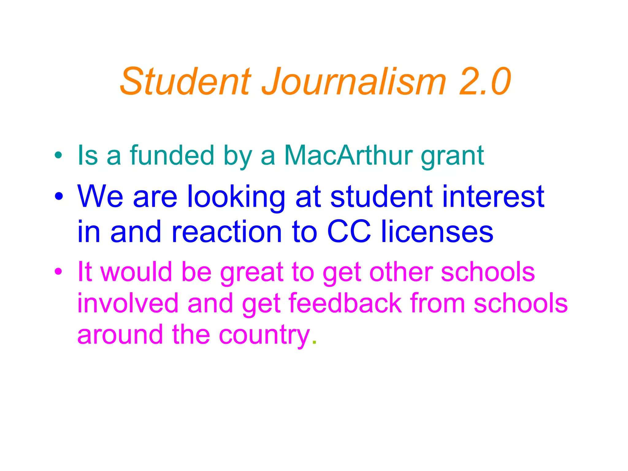 Student Journalism 2.0 Is a funded by a MacArthur grant   We are looking at student interest in and reaction to CC licenses It would be great to get other schools involved and get feedback from schools around the country . 
