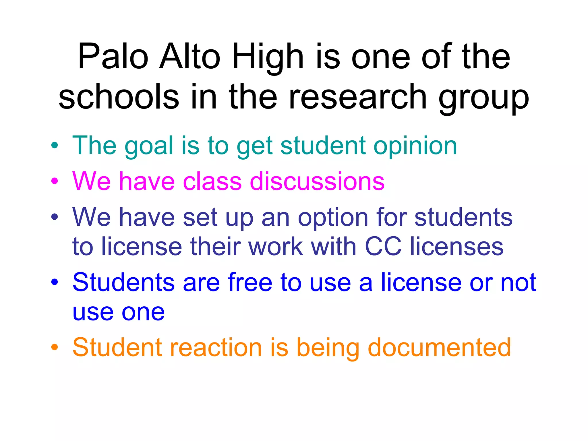 Palo Alto High is one of the schools in the research group The goal is to get student opinion We have class discussions We have set up an option for students to license their work with CC licenses Students are free to use a license or not use one Student reaction is being documented 