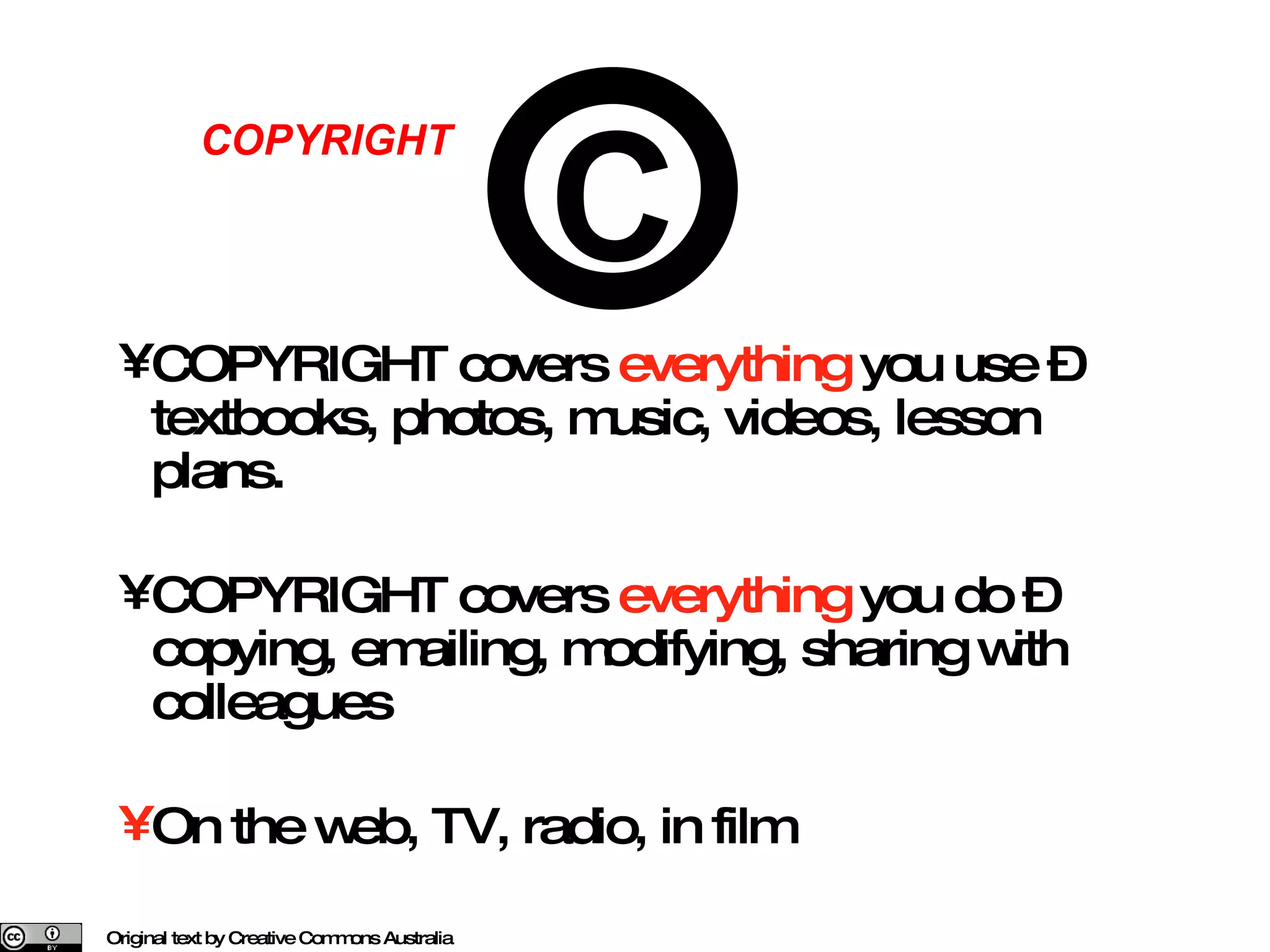 COPYRIGHT covers  everything  you use – textbooks, photos, music, videos, lesson plans. COPYRIGHT covers  everything  you do – copying, emailing, modifying, sharing with colleagues On the web, TV, radio, in film Original text by Creative Commons Australia COPYRIGHT C 