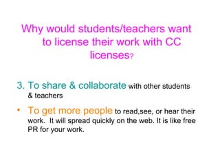 Why would students/teachers want to license their work with CC licenses ? To share & collaborate  with other students & teachers To get more people  to read,see, or hear their work.  It will spread quickly on the web. It is like free PR for your work. 