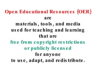 Open Educational Resources (OER) are materials, tools, and media used for teaching and learning that are free from copyright restrictions or publicly licensed for anyone to use, adapt, and redistribute. 