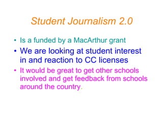 Student Journalism 2.0 Is a funded by a MacArthur grant   We are looking at student interest in and reaction to CC licenses It would be great to get other schools involved and get feedback from schools around the country . 