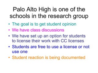 Palo Alto High is one of the schools in the research group The goal is to get student opinion We have class discussions We have set up an option for students to license their work with CC licenses Students are free to use a license or not use one Student reaction is being documented 