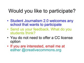 Would you like to participate? Student Journalism 2.0 welcomes any school that wants to participate Send us your feedback. What do you students think? You do not need to offer a CC license option If you are interested, email me at  esther @creativecommons.org 