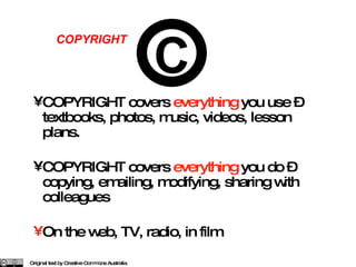 COPYRIGHT covers  everything  you use – textbooks, photos, music, videos, lesson plans. COPYRIGHT covers  everything  you do – copying, emailing, modifying, sharing with colleagues On the web, TV, radio, in film Original text by Creative Commons Australia COPYRIGHT C 