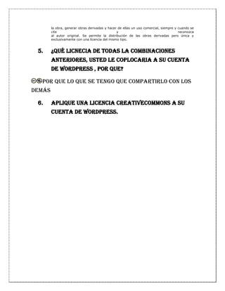 la obra, generar obras derivadas y hacer de ellas un uso comercial, siempre y cuando se
cite y reconozca
al autor original. Se permite la distribución de las obras derivadas pero única y
exclusivamente con una licencia del mismo tipo.
5. ¿Qué LICNECIA DE TODAS LA COMBINACIONES
ANTERIORES, USTED LE COPLOCARIA A SU CUENTA
DE WORDPRESS , POR QUE?
por que lo que se tengo que compartirlo con los
demás
6. Aplique una licencia creativecommons a su
cuenta de wordpress.
 