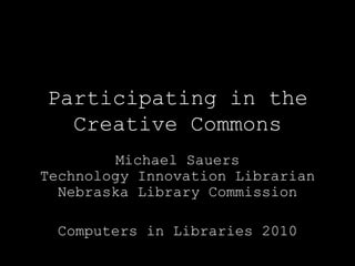 Participating in theCreative Commons Michael SauersTechnology Innovation LibrarianNebraska Library Commission Computers in Libraries 2010 