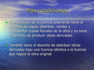 Más condiciones El propietario de la licencia solamente tiene el derecho de copiar, distribuir, exhibir y representar copias literales de la obra y no tiene el derecho de producir obras derivadas.  También tiene el derecho de distribuir obras derivadas bajo una licencia idéntica a la licencia que regula la obra original  
