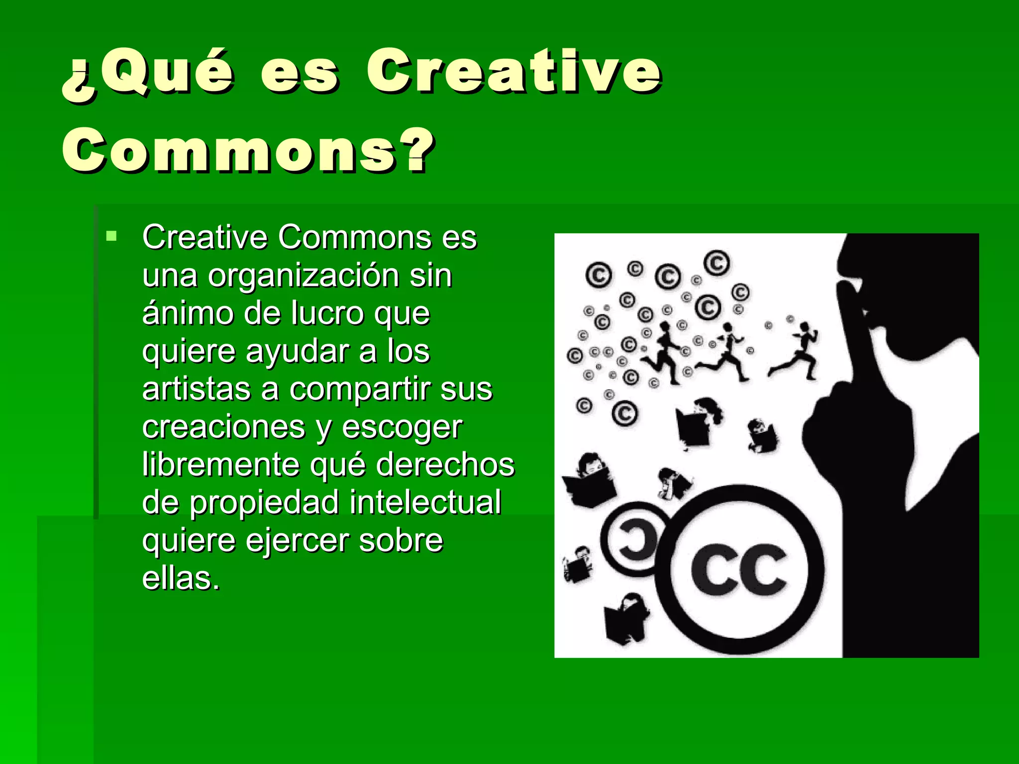 ¿Qué es Creative Commons? Creative Commons es una organización sin ánimo de lucro que quiere ayudar a los artistas a compartir sus creaciones y escoger libremente qué derechos de propiedad intelectual quiere ejercer sobre ellas.  