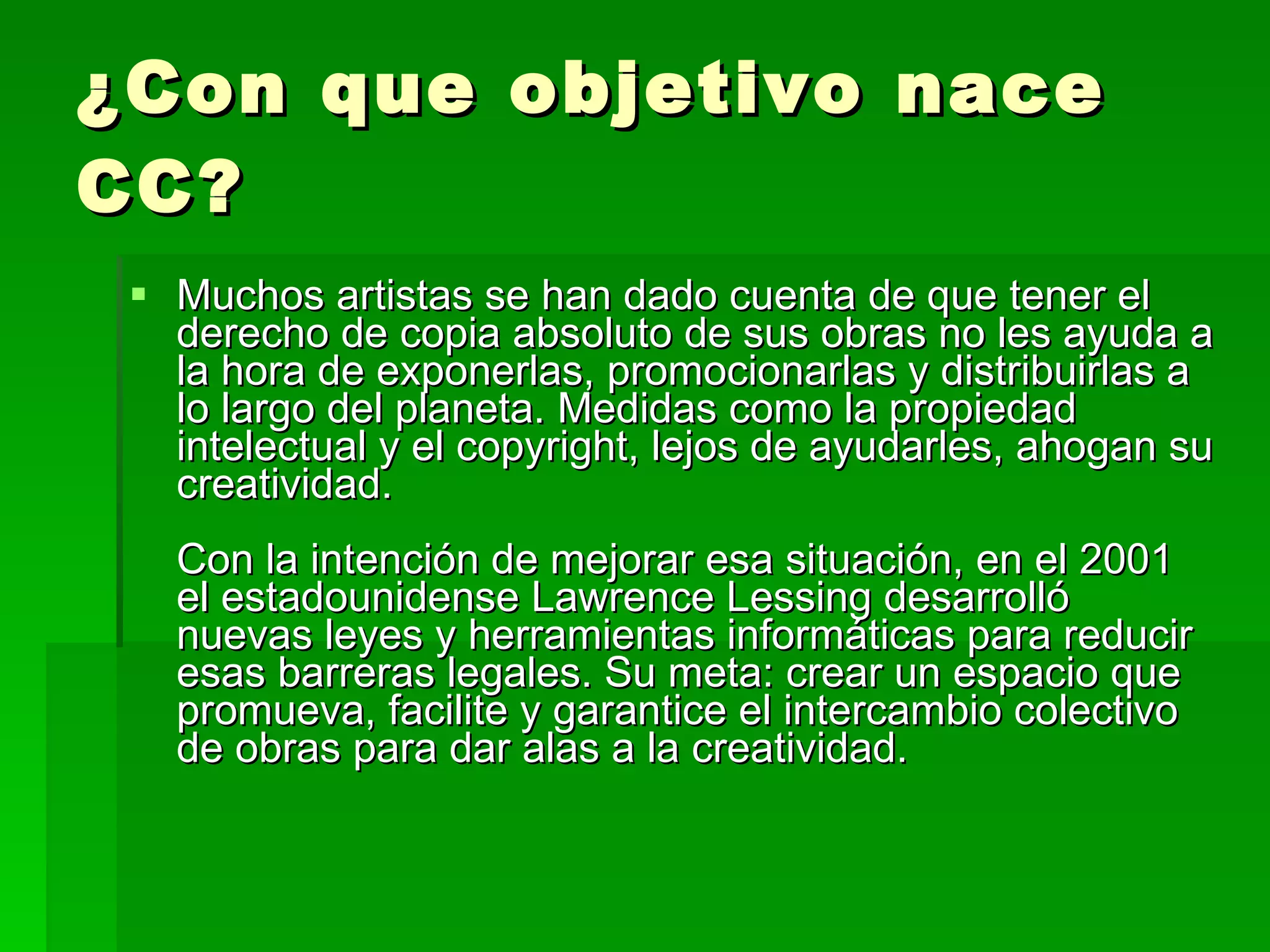 ¿Con que objetivo nace CC? Muchos artistas se han dado cuenta de que tener el derecho de copia absoluto de sus obras no les ayuda a la hora de exponerlas, promocionarlas y distribuirlas a lo largo del planeta. Medidas como la propiedad intelectual y el copyright, lejos de ayudarles, ahogan su creatividad.  Con la intención de mejorar esa situación, en el 2001 el estadounidense Lawrence Lessing desarrolló nuevas leyes y herramientas informáticas para reducir esas barreras legales. Su meta: crear un espacio que promueva, facilite y garantice el intercambio colectivo de obras para dar alas a la creatividad.  