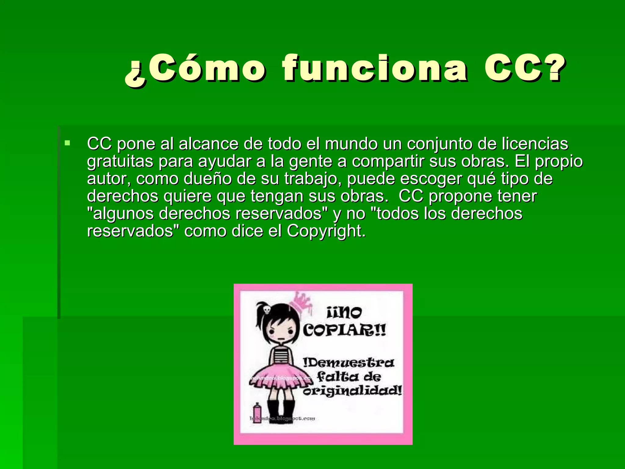 ¿Cómo funciona CC? CC pone al alcance de todo el mundo un conjunto de licencias gratuitas para ayudar a la gente a compartir sus obras. El propio autor, como dueño de su trabajo, puede escoger qué tipo de derechos quiere que tengan sus obras.  CC propone tener &quot;algunos derechos reservados&quot; y no &quot;todos los derechos reservados&quot; como dice el Copyright. 