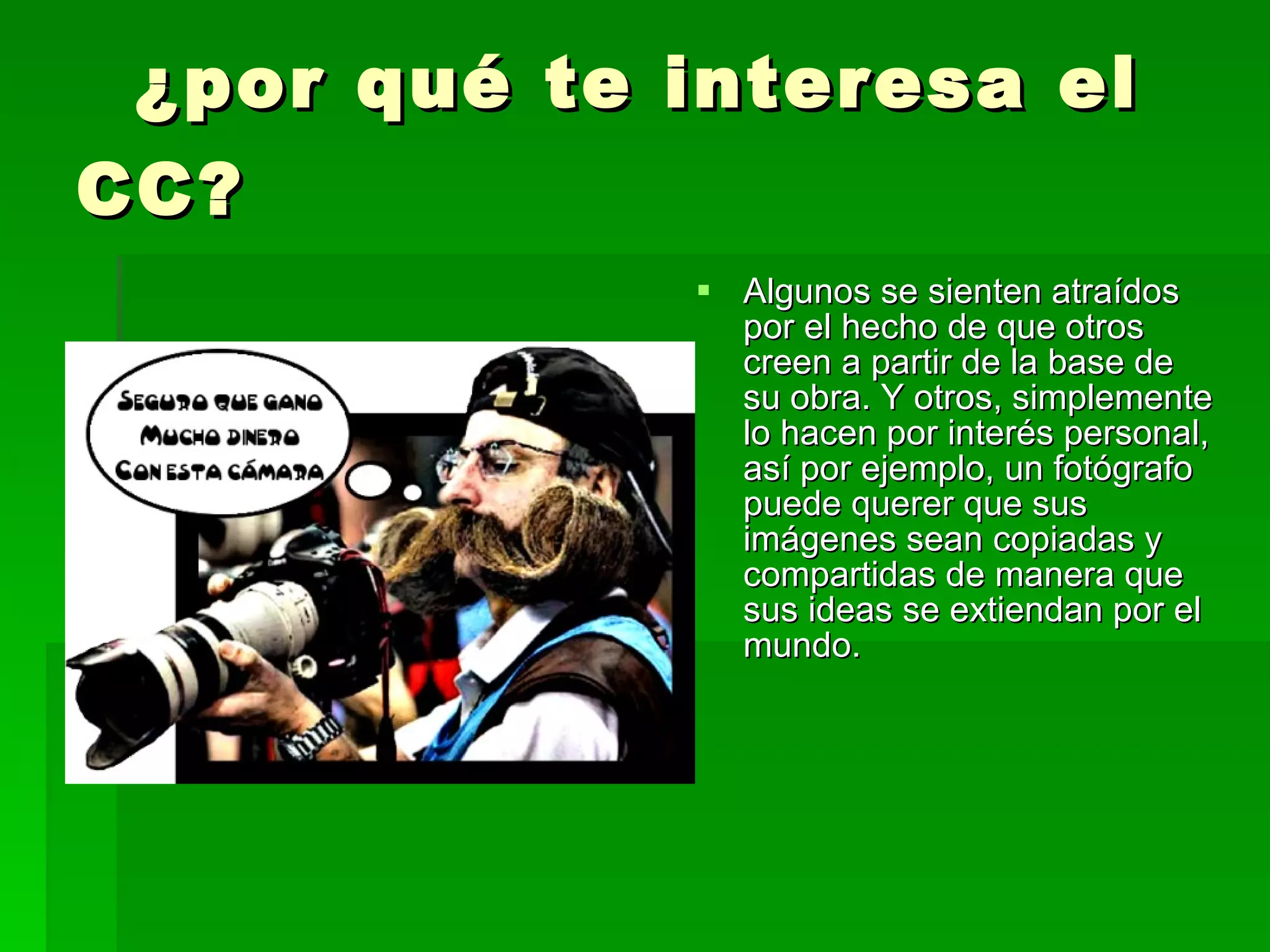 ¿por qué te interesa el CC?   Algunos se sienten atraídos por el hecho de que otros creen a partir de la base de su obra. Y otros, simplemente lo hacen por interés personal, así por ejemplo, un fotógrafo puede querer que sus imágenes sean copiadas y compartidas de manera que sus ideas se extiendan por el mundo.  