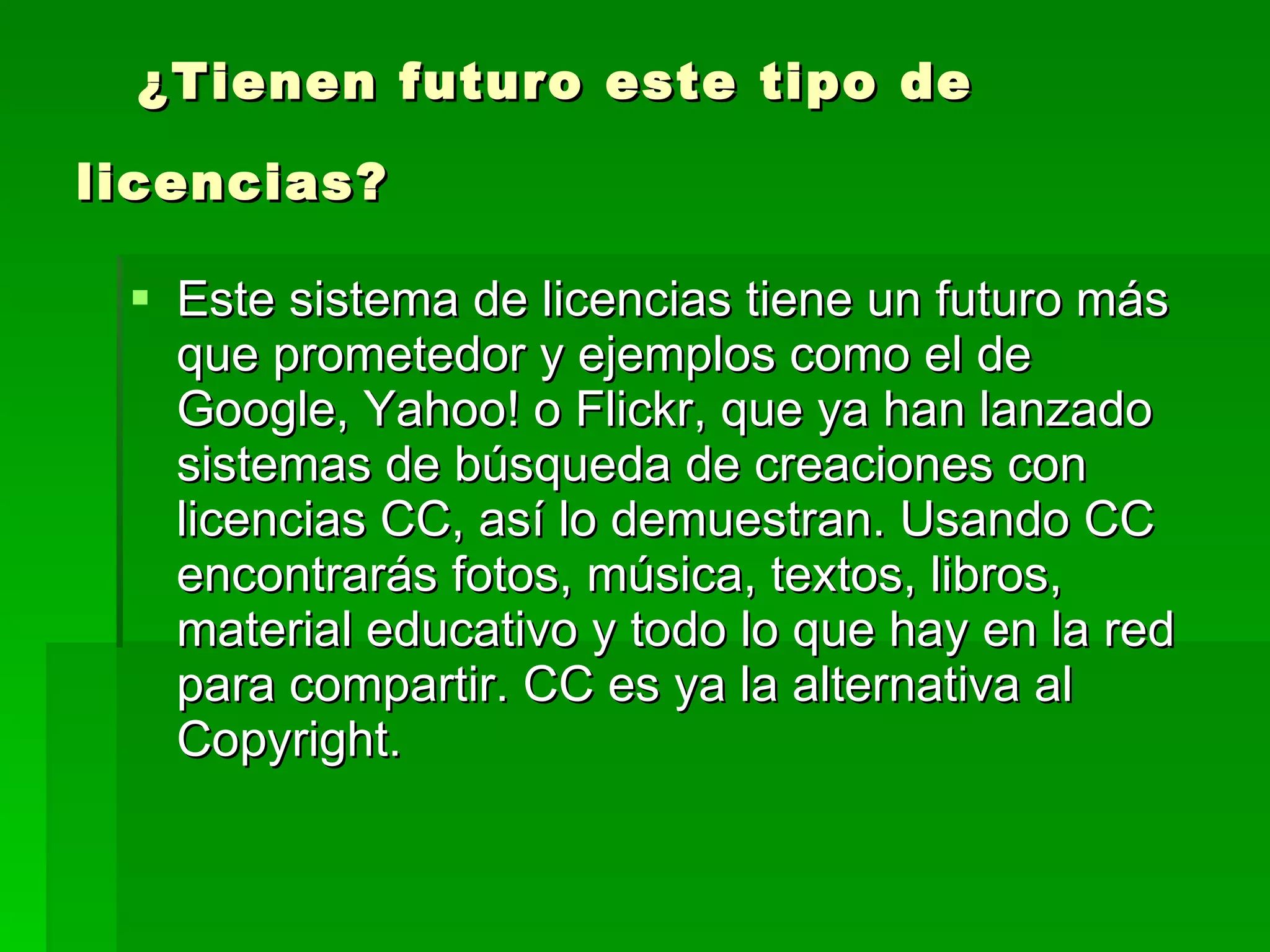 ¿Tienen futuro este tipo de licencias?   Este sistema de licencias tiene un futuro más que prometedor y ejemplos como el de Google, Yahoo! o Flickr, que ya han lanzado sistemas de búsqueda de creaciones con licencias CC, así lo demuestran. Usando CC encontrarás fotos, música, textos, libros, material educativo y todo lo que hay en la red para compartir. CC es ya la alternativa al Copyright.  