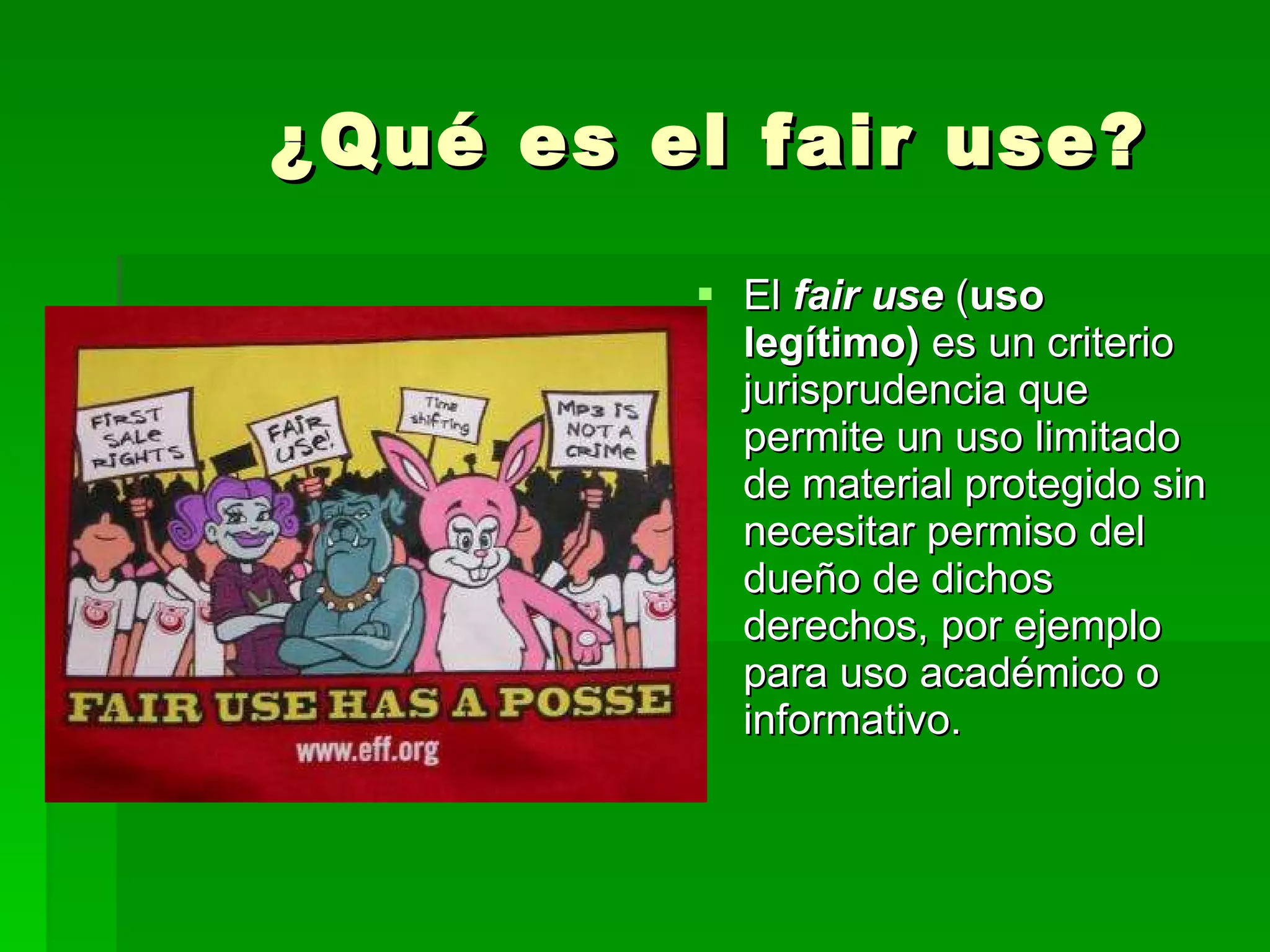 ¿Qué es el fair use? El  fair use  ( uso legítimo)  es un criterio jurisprudencia que permite un uso limitado de material protegido sin necesitar permiso del dueño de dichos derechos, por ejemplo para uso académico o informativo. 