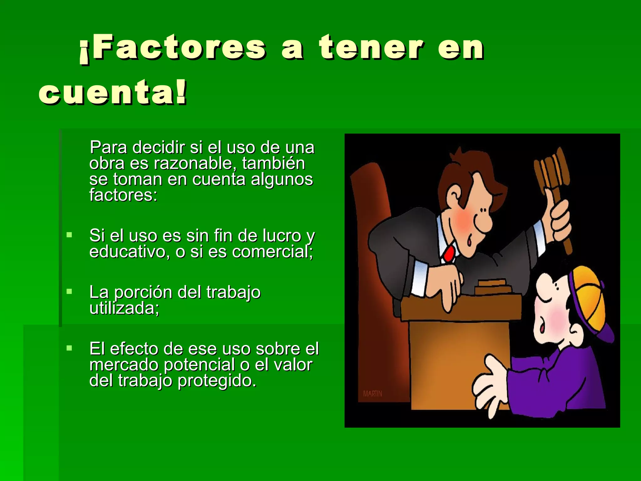 ¡Factores a tener en cuenta! Para decidir si el uso de una obra es razonable, también se toman en cuenta algunos factores: Si el uso es sin fin de lucro y educativo, o si es comercial;  La porción del trabajo utilizada;  El efecto de ese uso sobre el mercado potencial o el valor del trabajo protegido.  
