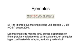 Ejemplos


MIT ha liberado sus materiales bajo una licencia CC BY
                                                    BY-
NC-SA desde 2004.

Los materiales de más de 1900 cursos disponibles en
línea gratuita y abiertamente para cualquiera en cualquier
                                    cualquiera,
lugar con libertad de adaptar, traducir, y redistribuir.
 