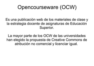 Opencourseware (OCW)

Es una publicación web de los materiales de clase y
 la estrategia docente de asignaturas de Educación
                         p
                      Superior.

 La mayor parte de los OCW de las universidades
han elegido la propuesta de Creative Commons de
     atribución no comercial y licenciar igual
                                         igual.
 