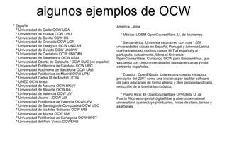 algunos ejemplos de OCW
               g      j p
* España                                                    América Latina
  * Universidad de Cadiz OCW UCA
  * Universidad de Huelva OC U U
    U e s dad        ue a OCW UHU                             * México: UDEM OpenCourseWare U de Monterrey
                                                                             OpenCourseWare, U.
  * Universidad de Sevilla OCW US
  * Universidad de Granada OCW UGR                            * Iberoamérica: Universia es una red con más 1.056
  * Universidad de Zaragoza OCW UNIZAR                      universidades socias en España, Portugal y América Latina
  * Universidad de Oviedo OCW UNIOVI                        que ha traducido muchos cursos MIT al español y al
  *U i
    Universidad d C t b i OCW UNICAN
           id d de Cantabria                                portugués. Actualmente, lidera el Universia
  * Universidad de Salamanca OCW USAL                       OpenCourseWare: Consorcio OCW para Iberoamérica, que
  * Universidad Oberta de Cataluña / OCW OUC (en español)   ya cuenta con cinco universidades latinoamericanas y más
  * Universidad Politécnica de Cataluña OCW UPC             de treinta españolas.
  * Universidad Autónoma de Barcelona OC U
    U e s dad utó o a           a ce o a OCW UAB
  * Universidad Politécnica de Madrid OCW UPM                  * Ecuador: OpenEQaula, Loja es un proyecto iniciado a
  * Universidad Carlos III de Madrid UC3M                   principios del 2007 como una iniciativa por facilitar software
  * UNED OCW Uned                                           útil para educación de forma abierta y libre propendiendo a la
  * Universidad de Navarra OCW UNAV                         reducción de la brecha tecnológica.
  *U i
    Universidad d Ali
           id d de Alicante OCW UA
                          t
  * Universidad de Valencia OCW UV                            * Puerto Rico: El OpenCourseWare UPR de la U. de
  * Universidad Jaume I /OCW UJI                            Puerto Rico es un portal digital libre y abierto de material
  * Universidad Politécnica de Valencia OCW UPV             universitario que incluye prontuarios, notas de clase, tareas y
  * Universidad de Sa t ago de Co poste a OC USC
    U e s dad      Santiago      Compostela OCW             exámenes.
                                                            exámenes
  * Universidad de las Islas Baleares OCW UIB
  * Universidad de Murcia OCW UM
  * Universidad Politécnica de Cartagena OCW UPCT
  * Universidad del País Vasco OCWEHU
 