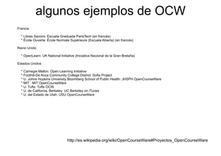 algunos ejemplos de OCW
             g      j p
Francia

  * Libres Savoirs: Escuela Graduada ParisTech (en francés)
  * École Ouverte: École Normale Supérieure (Escuela Abierta) (en francés)

Reino Unido

  * OpenLearn: UK National Initiative (Iniciativa Nacional de la Gran Bretaña)

Estados Unidos

  * Carnegie Mellon: Open Learning Initiative
  * Foothill-De Anza Community College District: Sofia Project
  * U. Johns Hopkins University Bloomberg School of Public Health: JHSPH OpenCourseWare
  * MIT : MIT OpenCourseWare
  * U Tufts: Tufts OCW
    U.
  * U. de California, Berkeley: UC Berkeley on iTunes
  * U. del Estado de Utah: USU OpenCourseWare




                                http://es.wikipedia.org/wiki/OpenCourseWare#Proyectos_OpenCourseWare
                                htt //     iki di      / iki/O   C     W #P       t   O   C     W
 