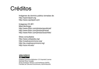 Créditos
   Imágenes d d i i público t
   I á        de dominio úbli tomadas d
                                  d de:
   http://openclipart.org
   http://www.wpclipart.com

   Imágenes CC-BY:
   Mike McGrego
   http://www.flickr.com/photos/epublicist/
   http://www.flickr.com/photos/jlmaral/
   http://www flickr com/photos/jlmaral/
   http://www.flickr.com/photos/soschilds/

   Sitios consultados
   http://www.wikipedia.org/
   htt //        iki di    /
   http://creativecommons.org/
   http://es.creativecommons.org/
      p
   http://ocw.mit.edu/




   Creative Commons Attribution 3.0 Unported License
   Gabriela Pérez Caviglia
                      g
   Grupo de Apoyo Técnico a la Enseñanza (GATE)
   Facultad de Ciencias Económicas y Administración
 