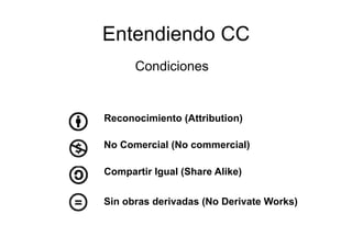 Entendiendo
E t di d CC
      Condiciones


Reconocimiento (Attribution)

No Comercial (No commercial)

Compartir Igual (Share Alike)

Sin obras derivadas (No Derivate Works)
 