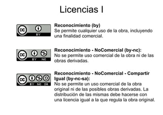 Licencias I
Reconocimiento (by)
Se permite cualquier uso de la obra, incluyendo
una finalidad comercial.


Reconocimiento - NoComercial (by-nc):
                                 (by nc):
No se permite uso comercial de la obra ni de las
obras derivadas.

Reconocimiento - NoComercial - Compartir
Igual (by-nc-sa):
I     l (b        )
No se permite un uso comercial de la obra
original ni de las posibles obras derivadas La
                                  derivadas.
distribución de las mismas debe hacerse con
una licencia igual a la que regula la obra original.
 