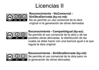 Licencias II
Reconocimiento - NoComercial -
SinObraDerivada (by-nc-nd):
No se permite un uso comercial de la obra
original ni la generación de obras derivadas

Reconocimiento - CompartirIgual (by sa):
                                     (by-sa):
Se permite el uso comercial de la obra y de las
p
posibles obras derivadas, la distribución de las
                         ,
cuales se debe hacer con una licencia igual a la que
regula la obra original.


Reconocimiento - SinObraDerivada (by-nd):
                                      ( y    )
Se permite el uso comercial de la obra pero no
la generación de obras derivadas.
 