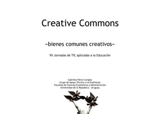 Creative Commons

«bienes comunes creativos»
 VII Jornadas de TIC aplicadas a la Educación




                 Gabriela Pérez Caviglia
         Grupo de Apoyo Técnico a la Enseñanza
    Facultad de Ciencias Económicas y Administración
          Universidad de la República - Uruguay
 
